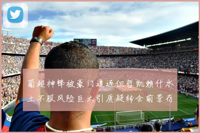 葡超神锋被豪门追逐但哲凯赖什水土不服风险巨大引质疑转会前景存疑云